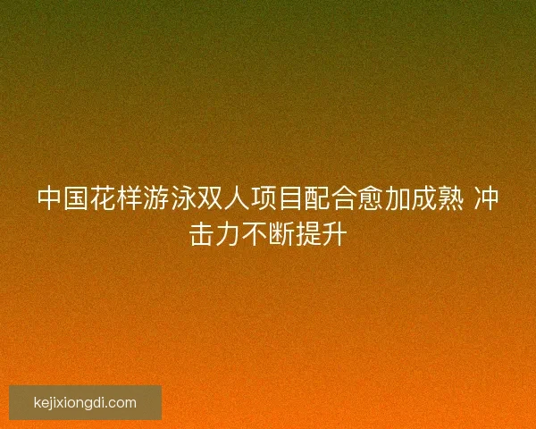 中国花样游泳双人项目配合愈加成熟 冲击力不断提升