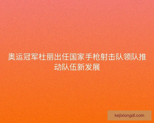 奥运冠军杜丽出任国家手枪射击队领队推动队伍新发展