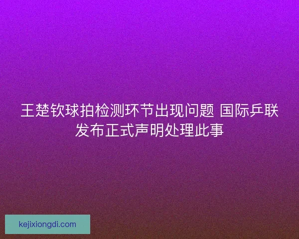 王楚钦球拍检测环节出现问题 国际乒联发布正式声明处理此事