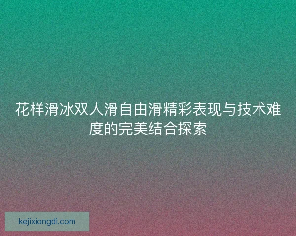 花样滑冰双人滑自由滑精彩表现与技术难度的完美结合探索