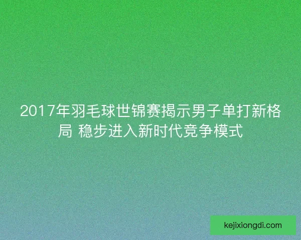 2017年羽毛球世锦赛揭示男子单打新格局 稳步进入新时代竞争模式