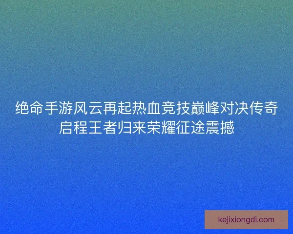 绝命手游风云再起热血竞技巅峰对决传奇启程王者归来荣耀征途震撼