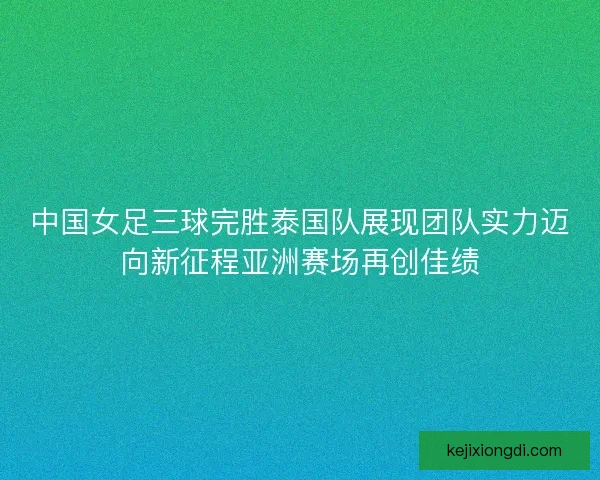 中国女足三球完胜泰国队展现团队实力迈向新征程亚洲赛场再创佳绩