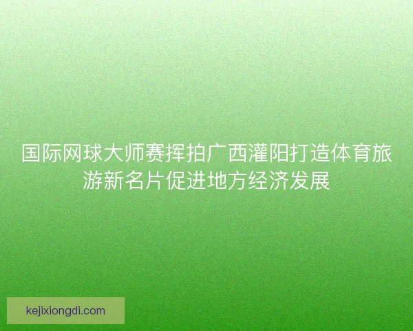 国际网球大师赛挥拍广西灌阳打造体育旅游新名片促进地方经济发展