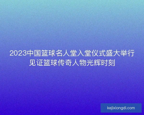 2023中国篮球名人堂入堂仪式盛大举行见证篮球传奇人物光辉时刻