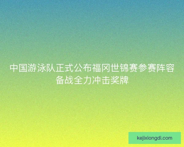 中国游泳队正式公布福冈世锦赛参赛阵容备战全力冲击奖牌