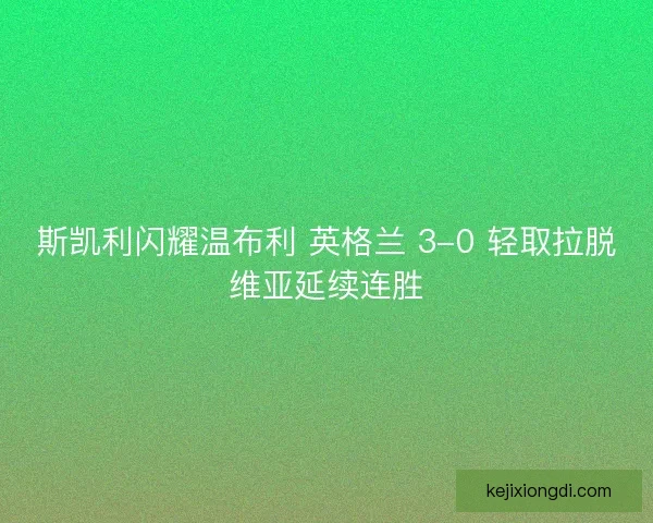 斯凯利闪耀温布利 英格兰 3-0 轻取拉脱维亚延续连胜