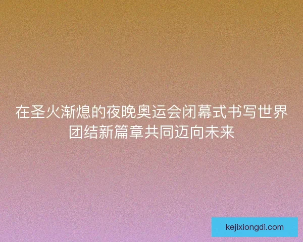在圣火渐熄的夜晚奥运会闭幕式书写世界团结新篇章共同迈向未来 在圣火渐熄的夜晚奥运会闭幕式书写世界团结新篇章共同迈向未来