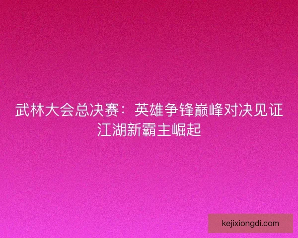 武林大会总决赛：英雄争锋巅峰对决见证江湖新霸主崛起