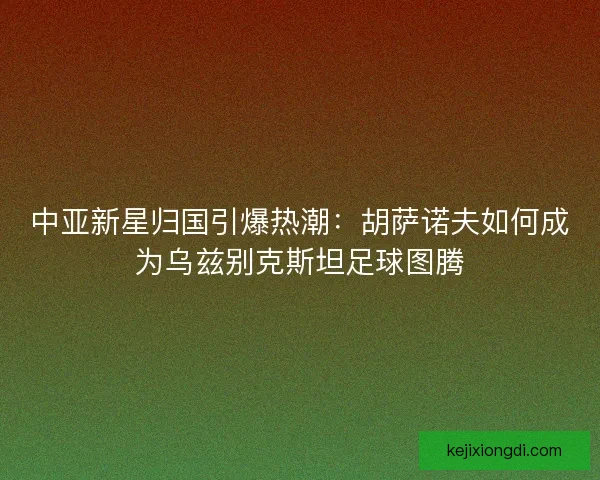 中亚新星归国引爆热潮：胡萨诺夫如何成为乌兹别克斯坦足球图腾