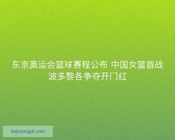 东京奥运会篮球赛程公布 中国女篮首战波多黎各争夺开门红
