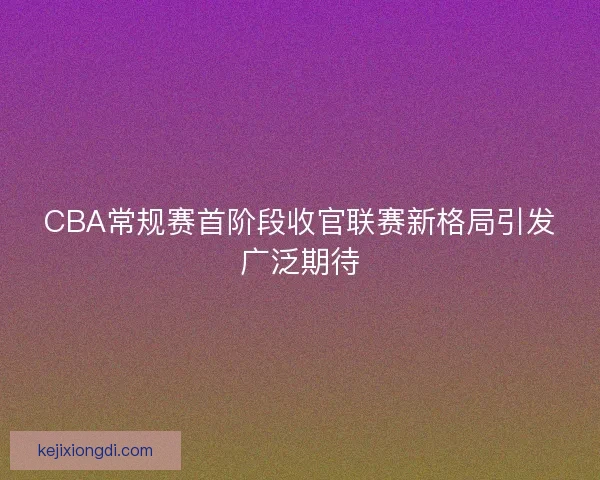 CBA常规赛首阶段收官联赛新格局引发广泛期待