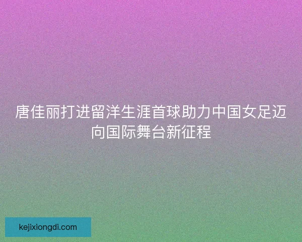 唐佳丽打进留洋生涯首球助力中国女足迈向国际舞台新征程