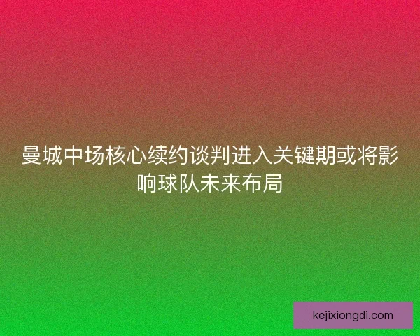曼城中场核心续约谈判进入关键期或将影响球队未来布局 曼城中场核心续约谈判进入关键期或将影响球队未来布局