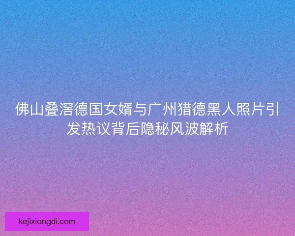 佛山叠滘德国女婿与广州猎德黑人照片引发热议背后隐秘风波解析 佛山叠滘德国女婿与广州猎德黑人照片引发热议背后隐秘风波解析